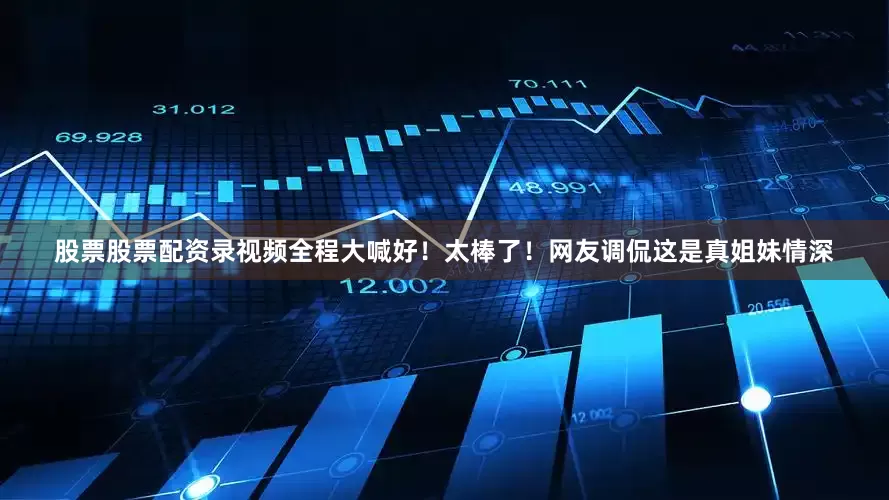 股票股票配资录视频全程大喊好！太棒了！网友调侃这是真姐妹情深