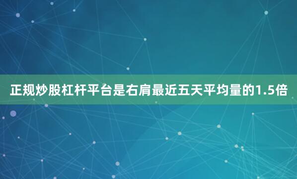 正规炒股杠杆平台是右肩最近五天平均量的1.5倍